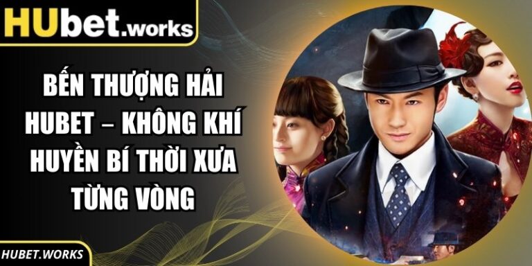 Bến Thượng Hải Hubet – Không Khí Huyền Bí Thời Xưa Từng Vòng